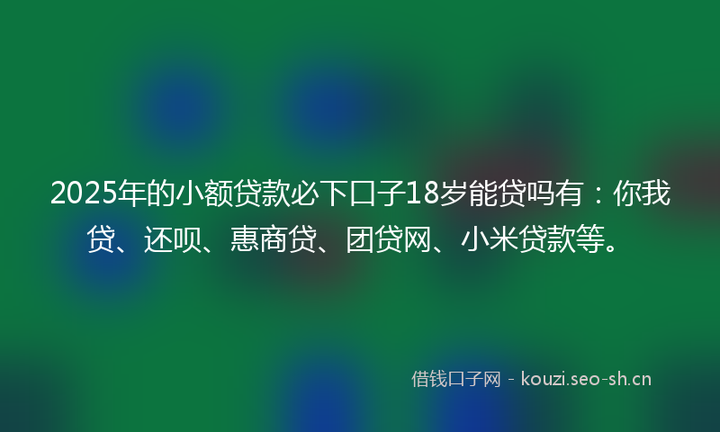 2025年的小额贷款必下口子18岁能贷吗有：你我贷、还呗、惠商贷、团贷网、小米贷款等。