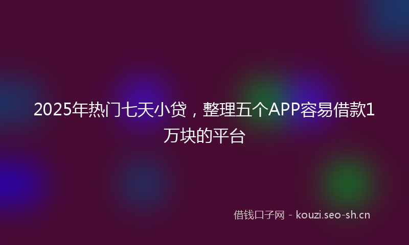 2025年热门七天小贷，整理五个APP容易借款1万块的平台