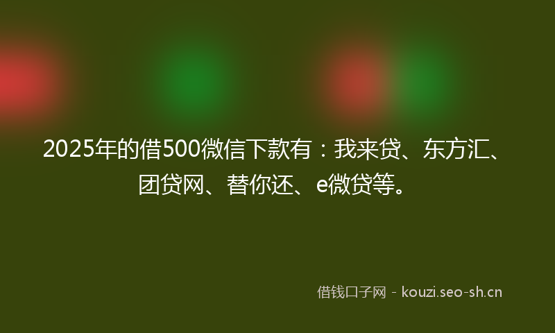 2025年的借500微信下款有：我来贷、东方汇、团贷网、替你还、e微贷等。