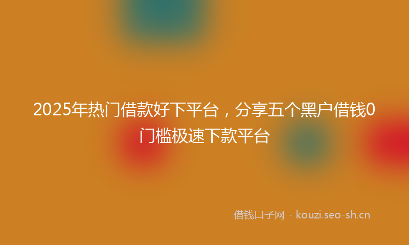 2025年热门借款好下平台，分享五个黑户借钱0门槛极速下款平台