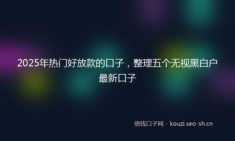 2025年热门好放款的口子，整理五个无视黑白户最新口子