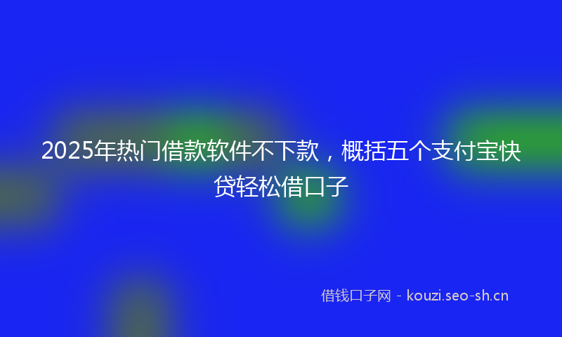 2025年热门借款软件不下款，概括五个支付宝快贷轻松借口子
