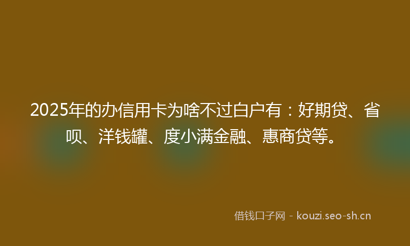 2025年的办信用卡为啥不过白户有：好期贷、省呗、洋钱罐、度小满金融、惠商贷等。