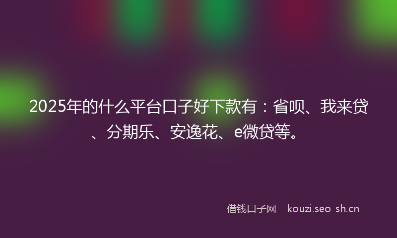 2025年的什么平台口子好下款有：省呗、我来贷、分期乐、安逸花、e微贷等。