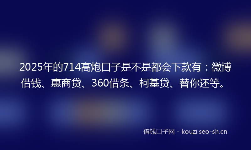 2025年的714高炮口子是不是都会下款有：微博借钱、惠商贷、360借条、柯基贷、替你还等。