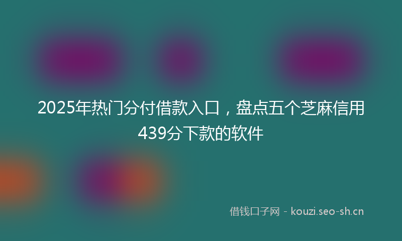 2025年热门分付借款入口，盘点五个芝麻信用439分下款的软件