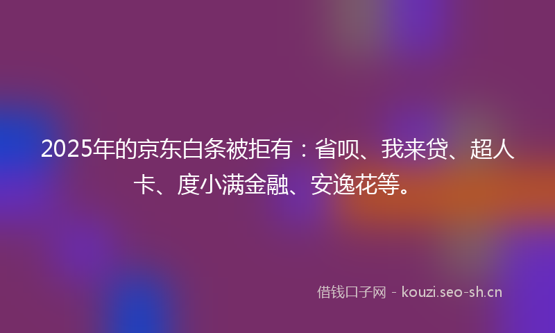 2025年的京东白条被拒有：省呗、我来贷、超人卡、度小满金融、安逸花等。