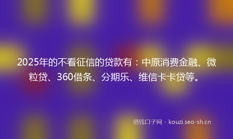 2025年的不看征信的贷款有：中原消费金融、微粒贷、360借条、分期乐、维信卡卡贷等。