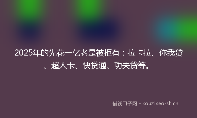 2025年的先花一亿老是被拒有：拉卡拉、你我贷、超人卡、快贷通、功夫贷等。