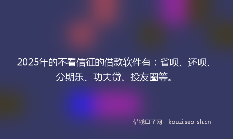 2025年的不看信征的借款软件有：省呗、还呗、分期乐、功夫贷、投友圈等。
