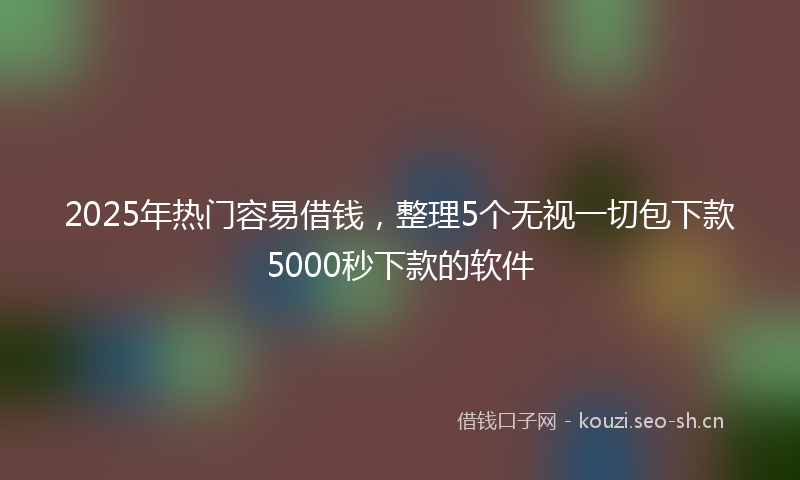 2025年热门容易借钱，整理5个无视一切包下款5000秒下款的软件