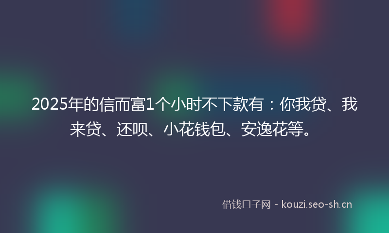 2025年的信而富1个小时不下款有：你我贷、我来贷、还呗、小花钱包、安逸花等。