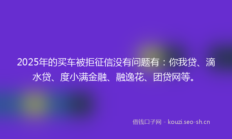 2025年的买车被拒征信没有问题有：你我贷、滴水贷、度小满金融、融逸花、团贷网等。