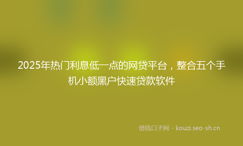 2025年热门利息低一点的网贷平台，整合五个手机小额黑户快速贷款软件