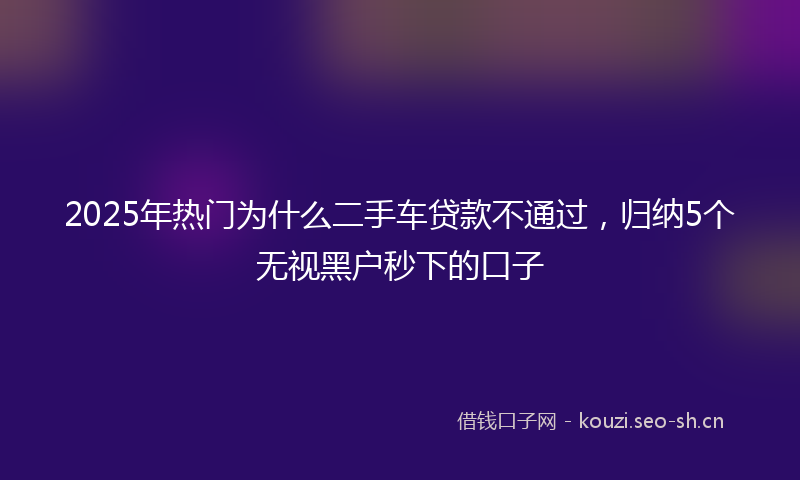 2025年热门为什么二手车贷款不通过，归纳5个无视黑户秒下的口子
