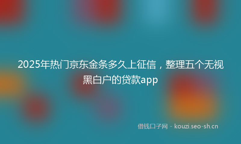 2025年热门京东金条多久上征信，整理五个无视黑白户的贷款app