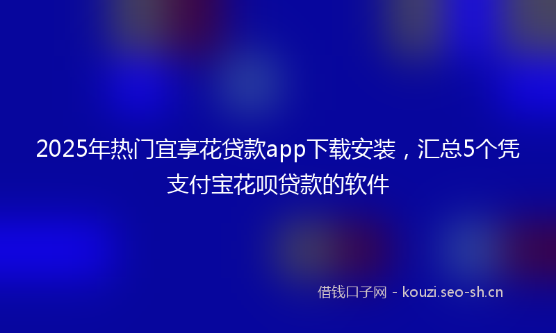 2025年热门宜享花贷款app下载安装，汇总5个凭支付宝花呗贷款的软件