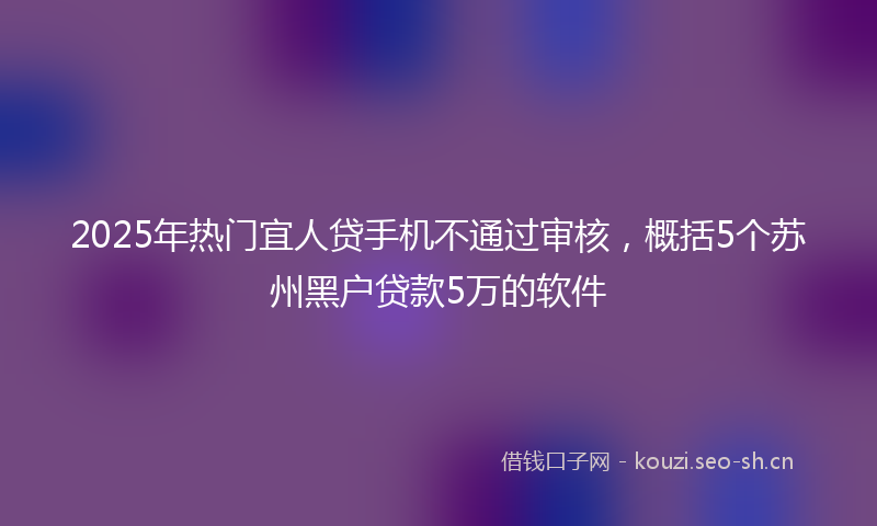 2025年热门宜人贷手机不通过审核，概括5个苏州黑户贷款5万的软件