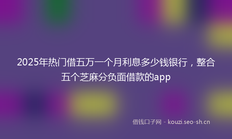 2025年热门借五万一个月利息多少钱银行，整合五个芝麻分负面借款的app