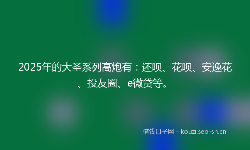 2025年的大圣系列高炮有：还呗、花呗、安逸花、投友圈、e微贷等。