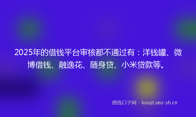 2025年的借钱平台审核都不通过有：洋钱罐、微博借钱、融逸花、随身贷、小米贷款等。