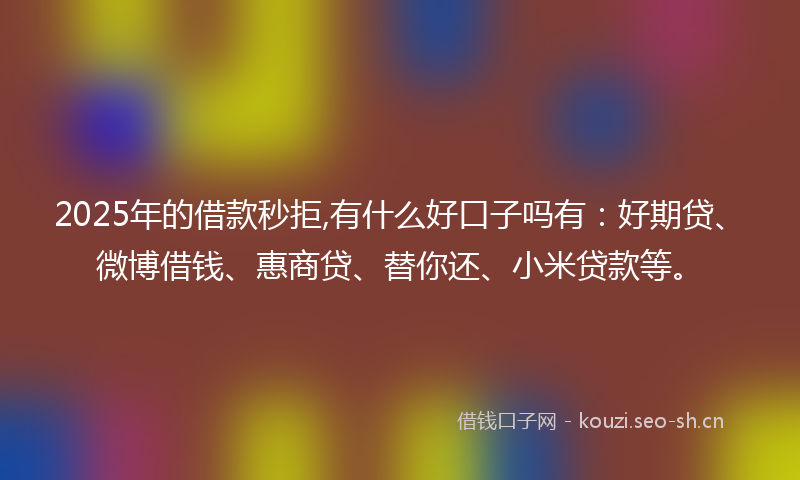 2025年的借款秒拒,有什么好口子吗有：好期贷、微博借钱、惠商贷、替你还、小米贷款等。