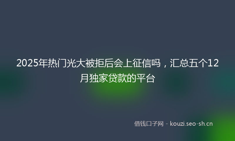 2025年热门光大被拒后会上征信吗，汇总五个12月独家贷款的平台