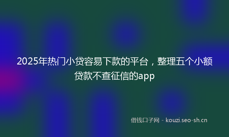 2025年热门小贷容易下款的平台，整理五个小额贷款不查征信的app
