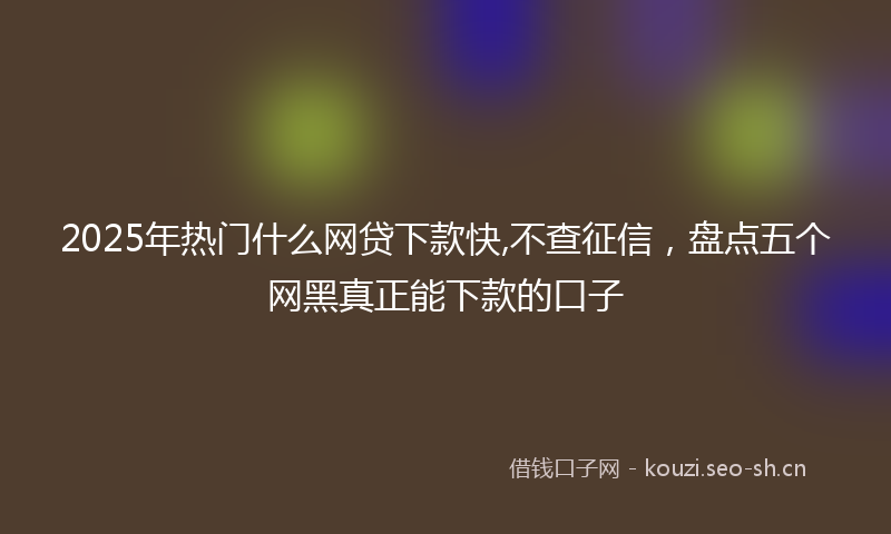 2025年热门什么网贷下款快,不查征信，盘点五个网黑真正能下款的口子