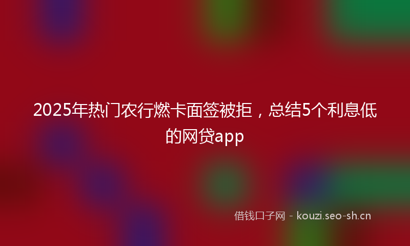 2025年热门农行燃卡面签被拒，总结5个利息低的网贷app
