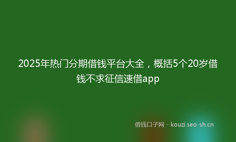 2025年热门分期借钱平台大全，概括5个20岁借钱不求征信速借app
