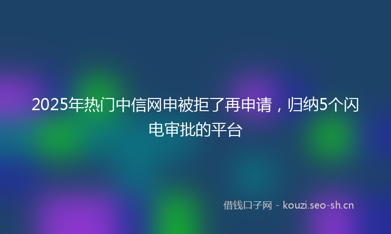 2025年热门中信网申被拒了再申请，归纳5个闪电审批的平台