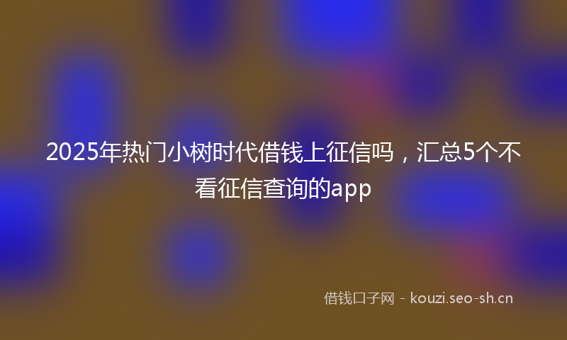 2025年热门小树时代借钱上征信吗,汇总5个不看征信查询的app