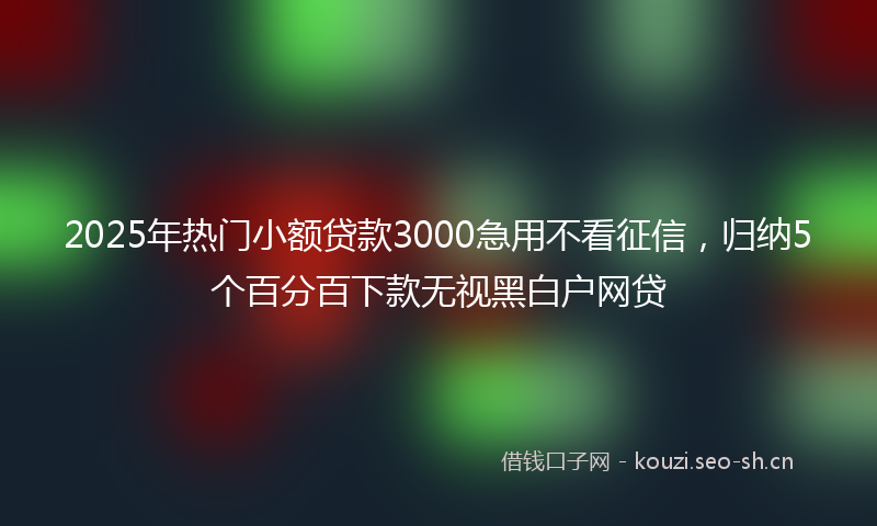 2025年热门小额贷款3000急用不看征信，归纳5个百分百下款无视黑白户网贷