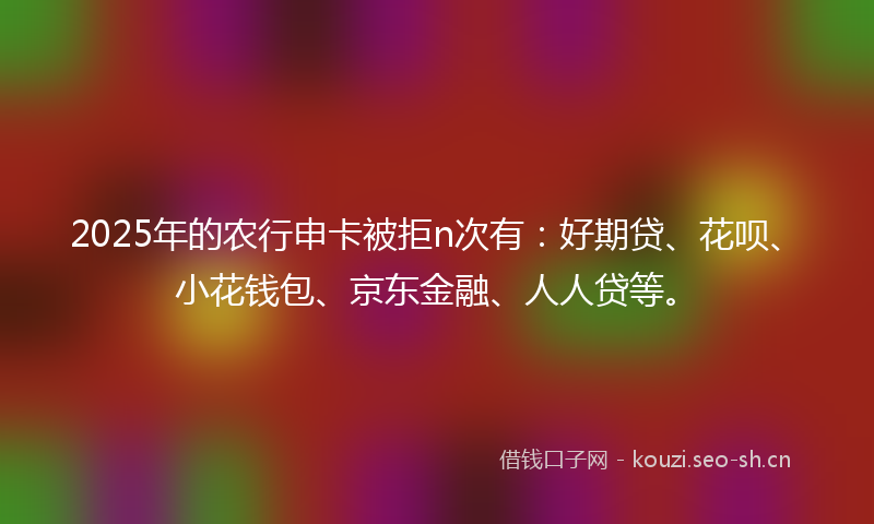 2025年的农行申卡被拒n次有：好期贷、花呗、小花钱包、京东金融、人人贷等。