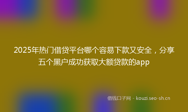 2025年热门借贷平台哪个容易下款又安全，分享五个黑户成功获取大额贷款的app