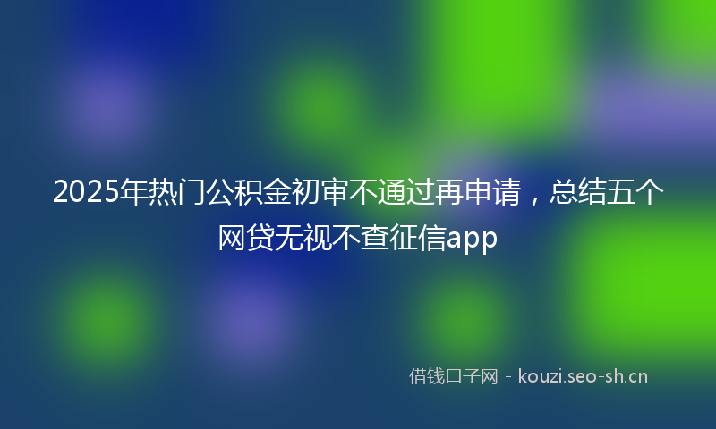 2025年热门公积金初审不通过再申请，总结五个网贷无视不查征信app