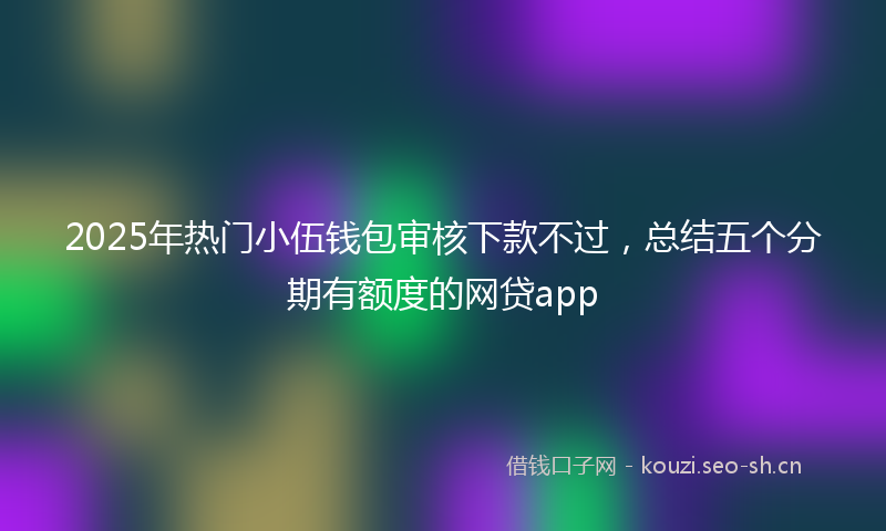 2025年热门小伍钱包审核下款不过，总结五个分期有额度的网贷app