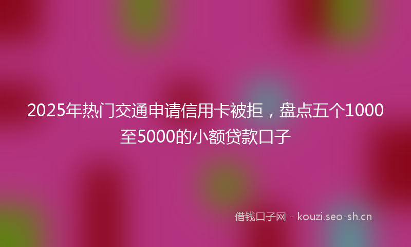2025年热门交通申请信用卡被拒，盘点五个1000至5000的小额贷款口子