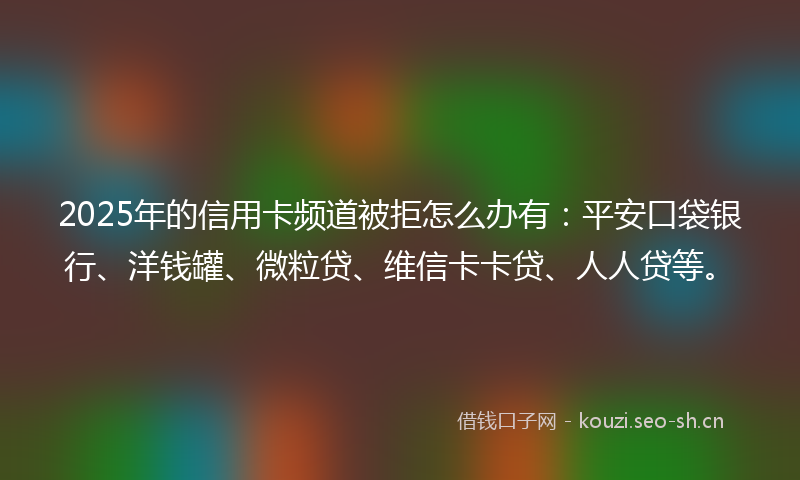 2025年的信用卡频道被拒怎么办有：平安口袋银行、洋钱罐、微粒贷、维信卡卡贷、人人贷等。