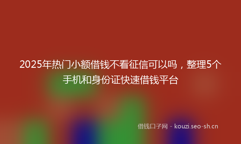 2025年热门小额借钱不看征信可以吗，整理5个手机和身份证快速借钱平台