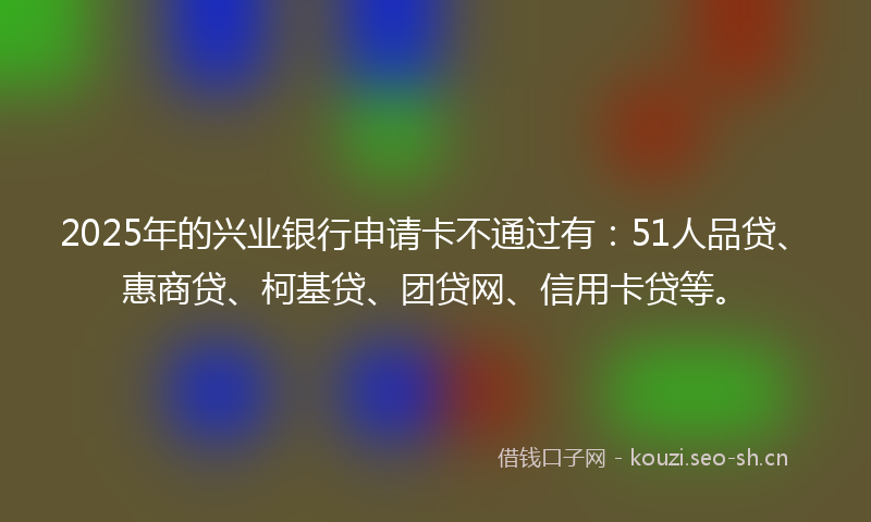 2025年的兴业银行申请卡不通过有:51人品贷、惠商贷、柯基贷、团贷网、信用卡贷等。