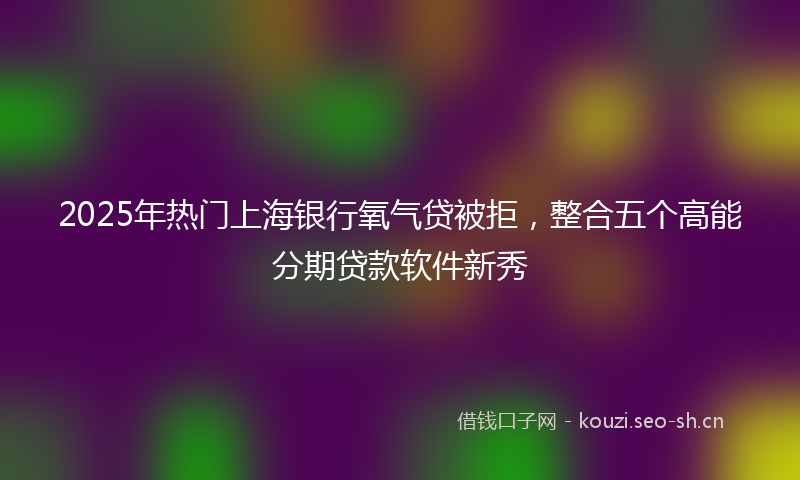 2025年热门上海银行氧气贷被拒，整合五个高能分期贷款软件新秀