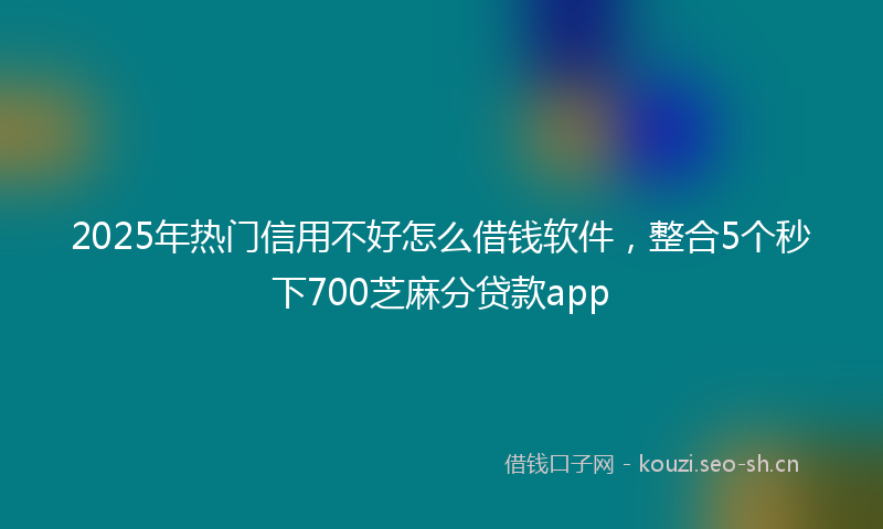 2025年热门信用不好怎么借钱软件，整合5个秒下700芝麻分贷款app