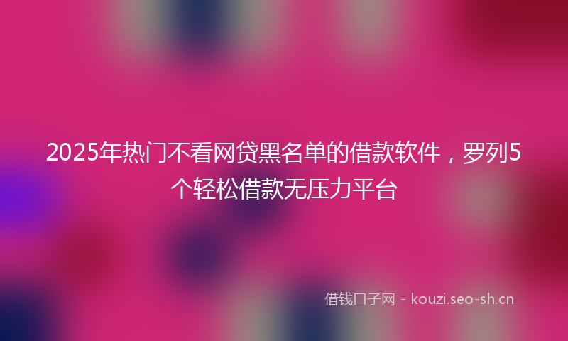 2025年热门不看网贷黑名单的借款软件，罗列5个轻松借款无压力平台