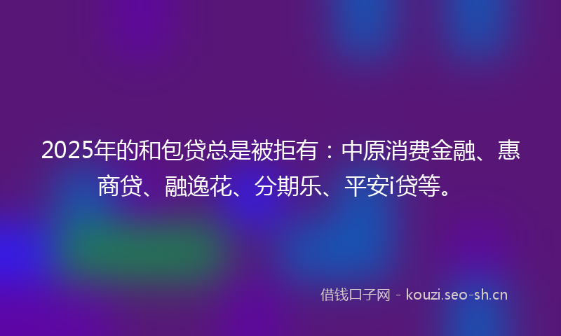 2025年的和包贷总是被拒有：中原消费金融、惠商贷、融逸花、分期乐、平安i贷等。