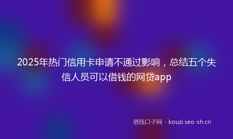 2025年热门信用卡申请不通过影响，总结五个失信人员可以借钱的网贷app