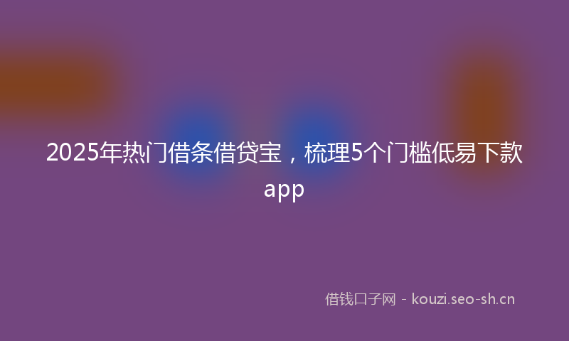 2025年热门借条借贷宝，梳理5个门槛低易下款app