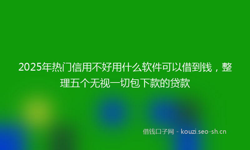 2025年热门信用不好用什么软件可以借到钱，整理五个无视一切包下款的贷款