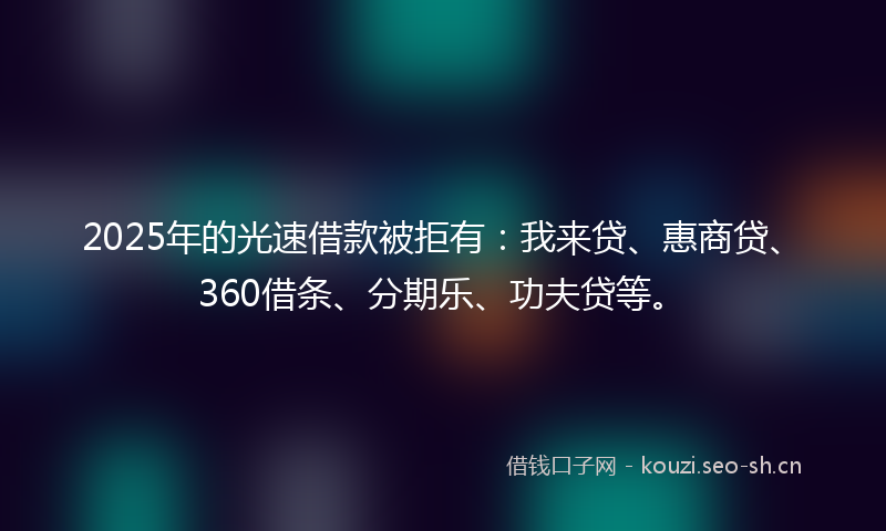 2025年的光速借款被拒有：我来贷、惠商贷、360借条、分期乐、功夫贷等。